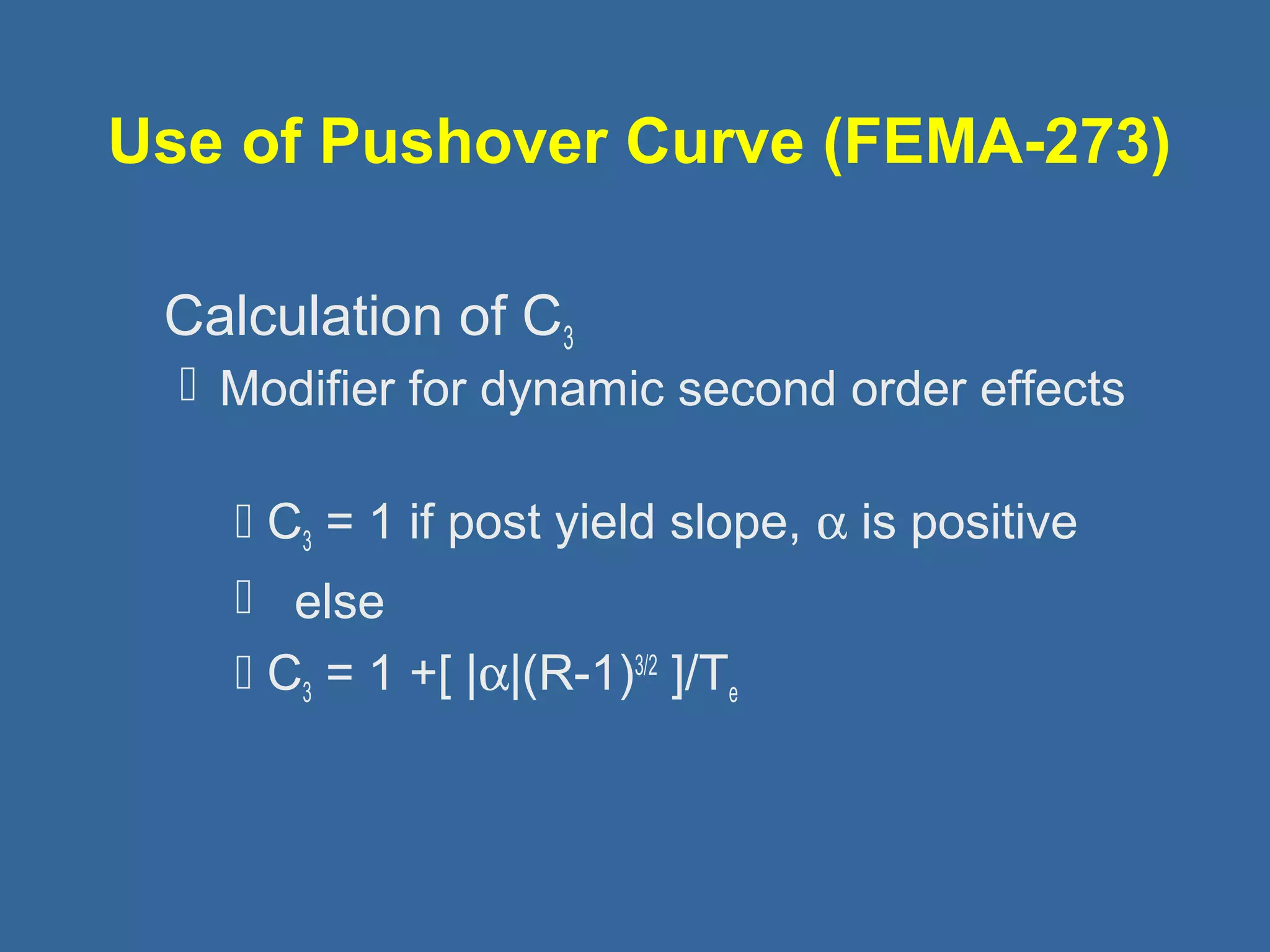 Use of Pushover Curve (FEMA-273) 
 Calculation of C3 
 Modifier for dynamic second order effects 
 C3 = 1 if post yield slope, a is positive 
 else 
 C3 = 1 +[ |a|(R-1)3/2 ]/Te 
 