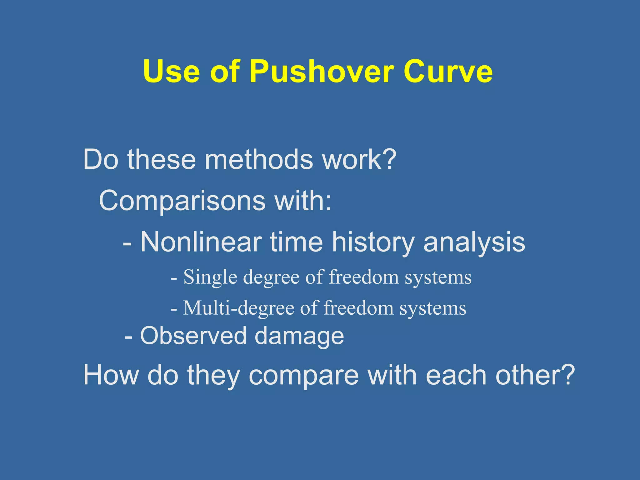 How do they compare with each other? 
 - Observed damage 
- Multi-degree of freedom systems 
- Single degree of freedom systems 
 - Nonlinear time history analysis 
 Comparisons with: 
 Do these methods work? 
Use of Pushover Curve 
 