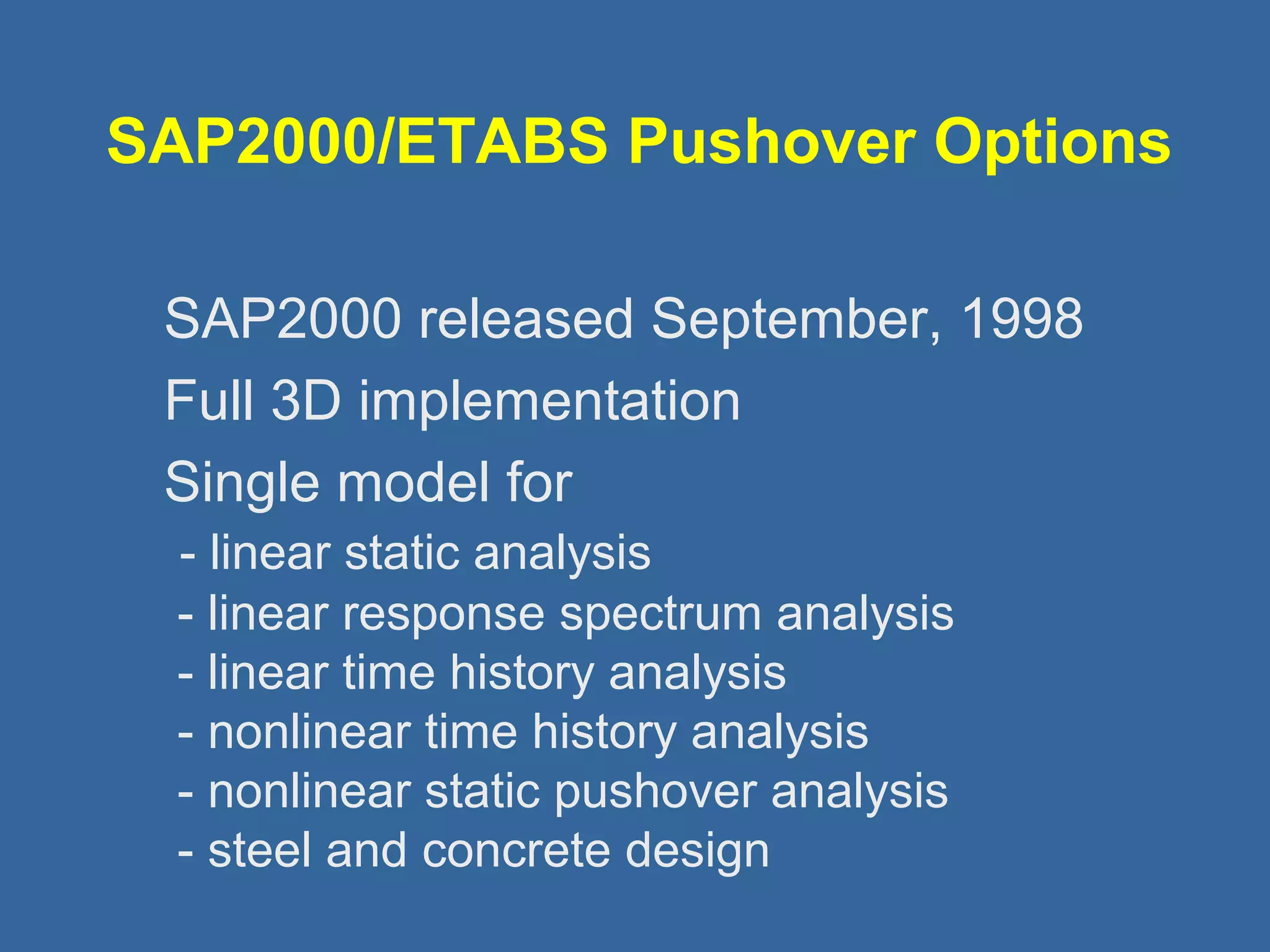 SAP2000/ETABS Pushover Options 
 SAP2000 released September, 1998 
 Full 3D implementation 
 Single model for 
- linear static analysis 
- linear response spectrum analysis 
- linear time history analysis 
- nonlinear time history analysis 
- nonlinear static pushover analysis 
- steel and concrete design 
 
