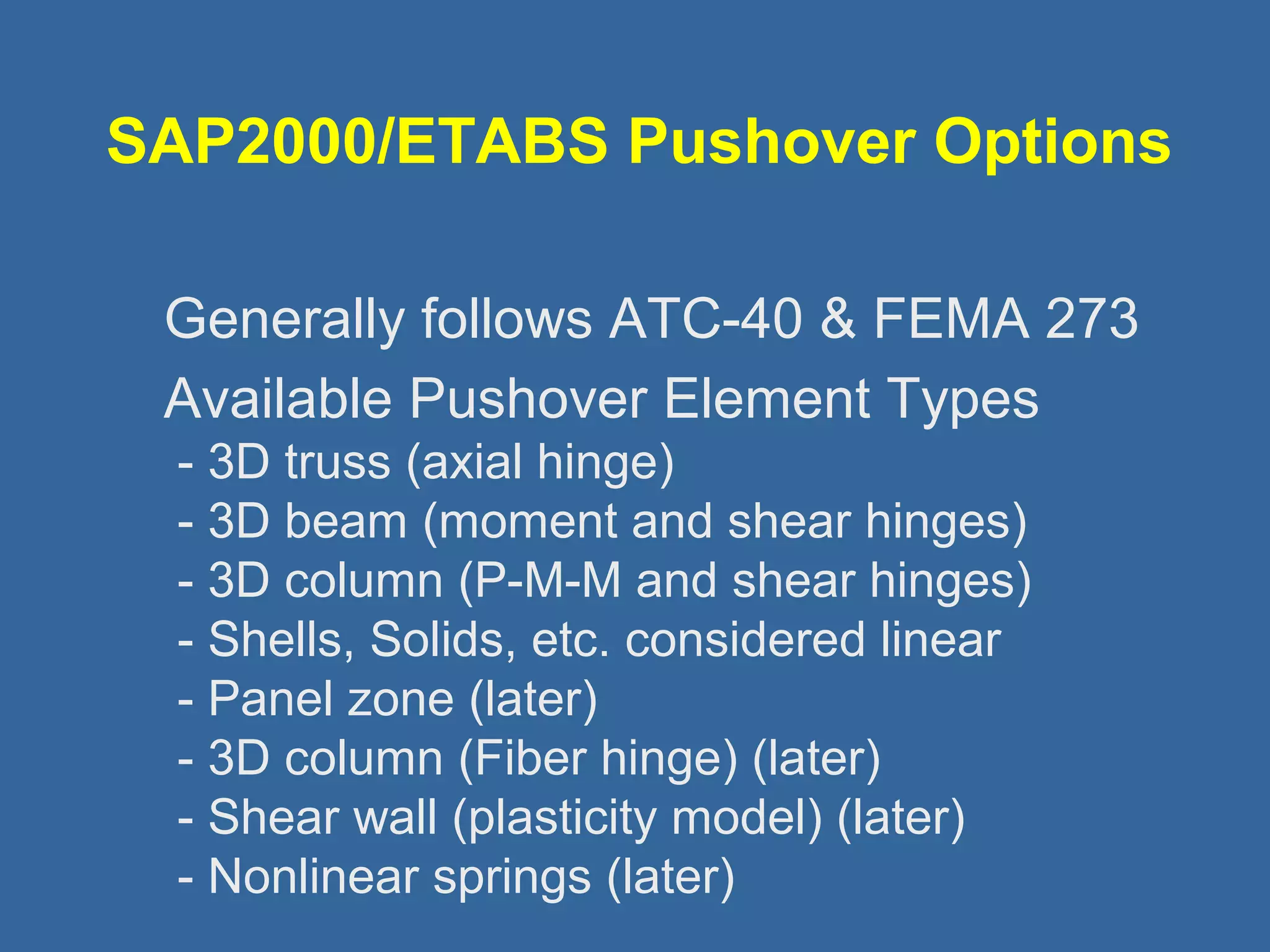 SAP2000/ETABS Pushover Options 
 Generally follows ATC-40  FEMA 273 
 Available Pushover Element Types 
- 3D truss (axial hinge) 
- 3D beam (moment and shear hinges) 
- 3D column (P-M-M and shear hinges) 
- Shells, Solids, etc. considered linear 
- Panel zone (later) 
- 3D column (Fiber hinge) (later) 
- Shear wall (plasticity model) (later) 
- Nonlinear springs (later) 
 