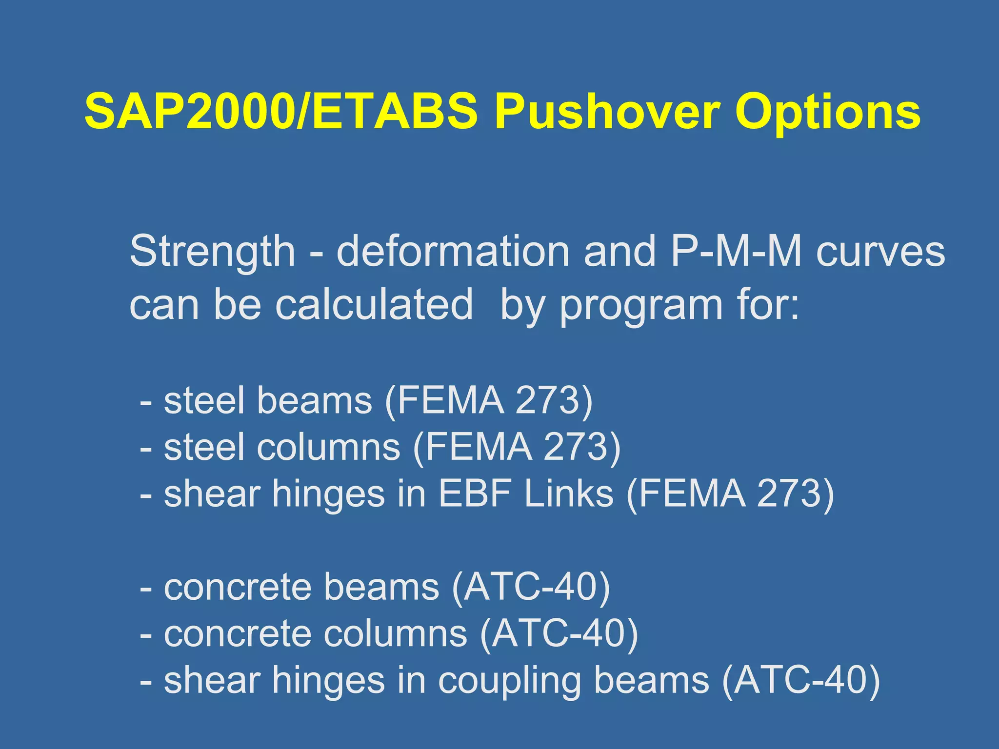 SAP2000/ETABS Pushover Options 
 Strength - deformation and P-M-M curves 
can be calculated by program for: 
- steel beams (FEMA 273) 
- steel columns (FEMA 273) 
- shear hinges in EBF Links (FEMA 273) 
- concrete beams (ATC-40) 
- concrete columns (ATC-40) 
- shear hinges in coupling beams (ATC-40) 
 