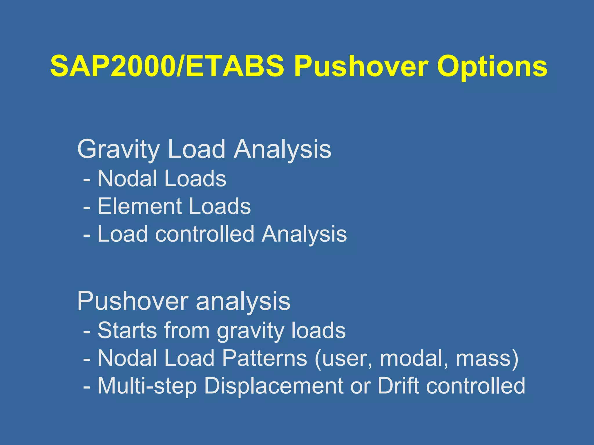 SAP2000/ETABS Pushover Options 
 Gravity Load Analysis 
- Nodal Loads 
- Element Loads 
- Load controlled Analysis 
 Pushover analysis 
- Starts from gravity loads 
- Nodal Load Patterns (user, modal, mass) 
- Multi-step Displacement or Drift controlled 
 