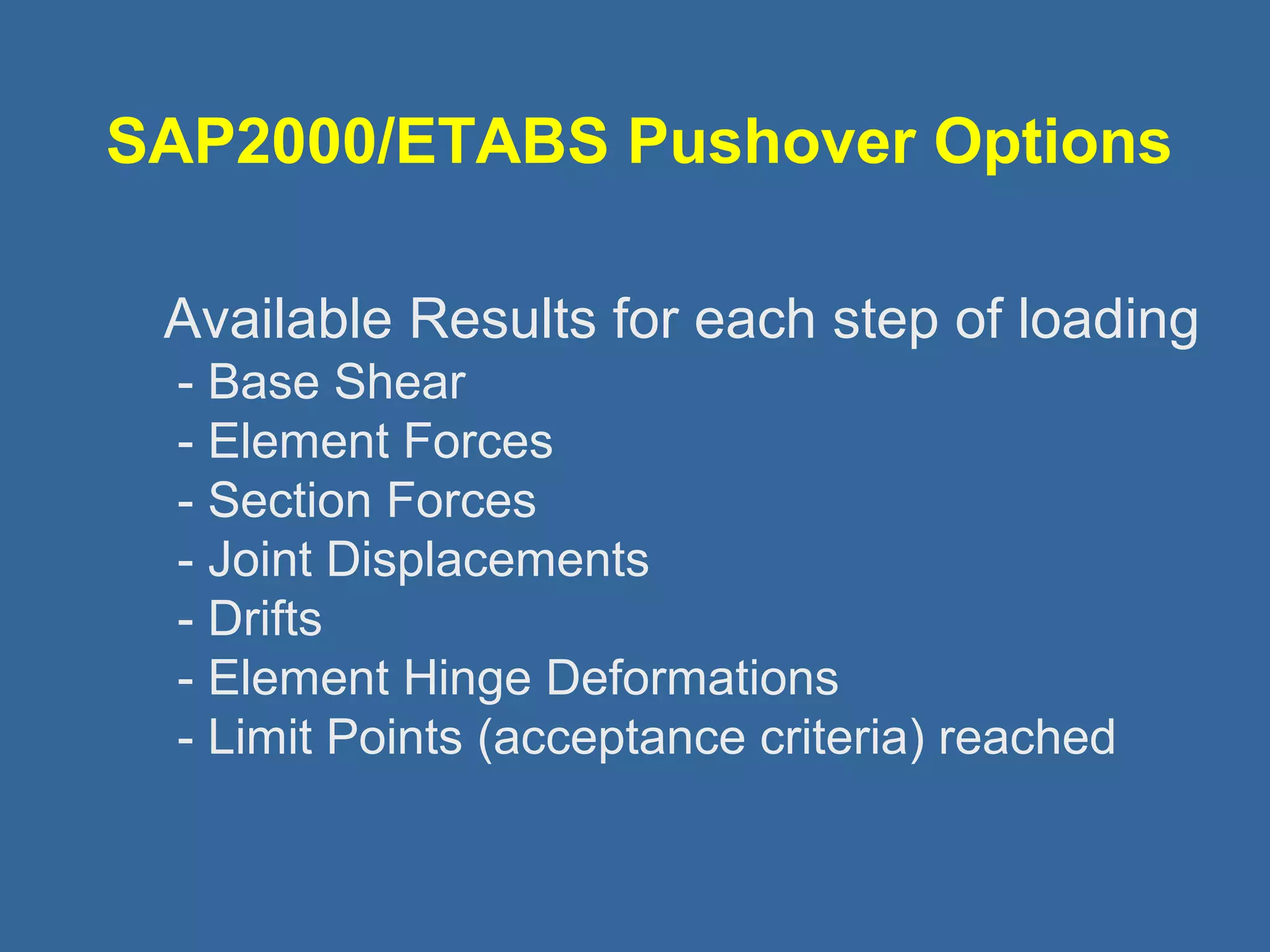 SAP2000/ETABS Pushover Options 
 Available Results for each step of loading 
- Base Shear 
- Element Forces 
- Section Forces 
- Joint Displacements 
- Drifts 
- Element Hinge Deformations 
- Limit Points (acceptance criteria) reached 
 