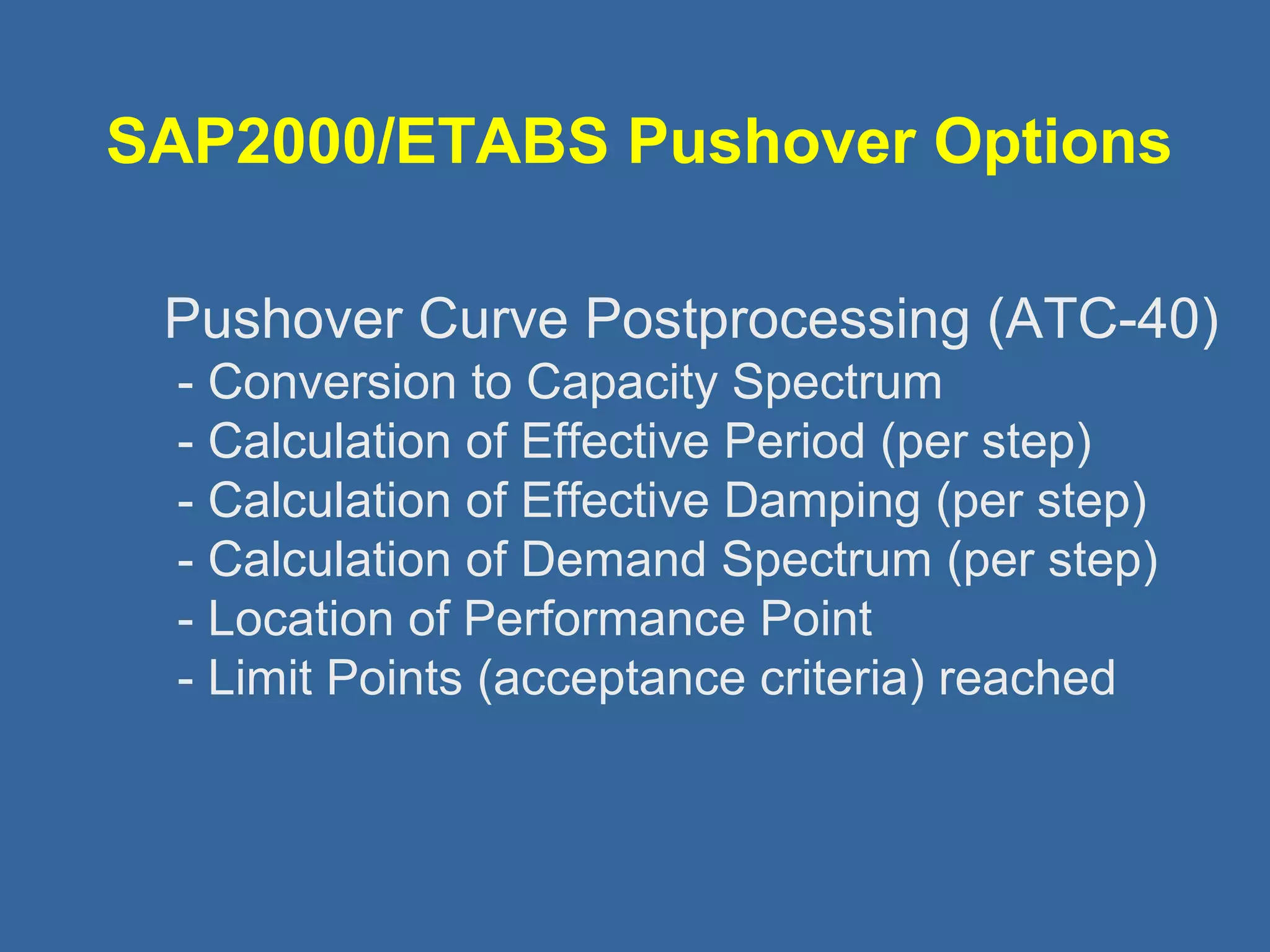 SAP2000/ETABS Pushover Options 
 Pushover Curve Postprocessing (ATC-40) 
- Conversion to Capacity Spectrum 
- Calculation of Effective Period (per step) 
- Calculation of Effective Damping (per step) 
- Calculation of Demand Spectrum (per step) 
- Location of Performance Point 
- Limit Points (acceptance criteria) reached 
 