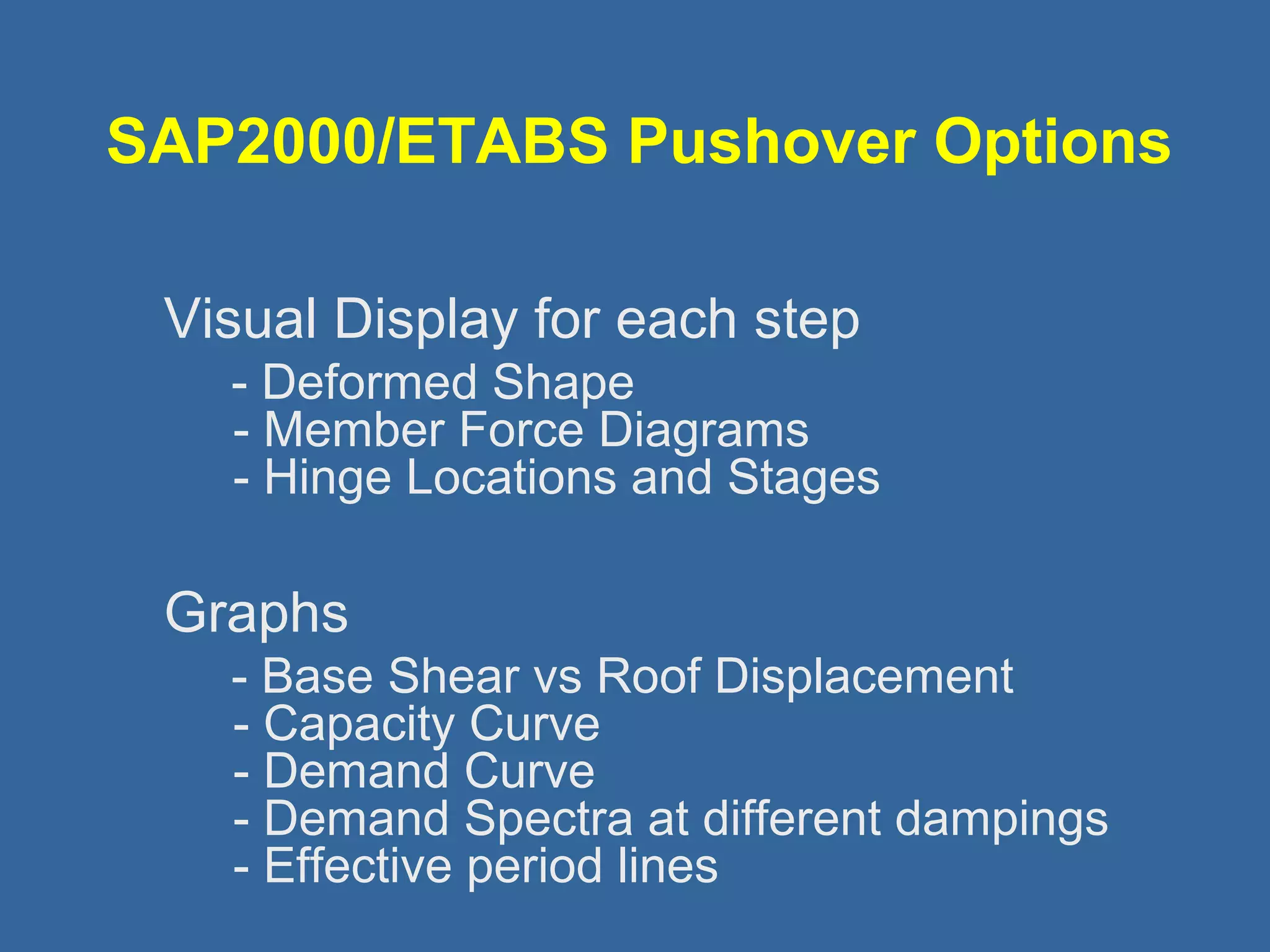 SAP2000/ETABS Pushover Options 
 Visual Display for each step 
- Deformed Shape 
- Member Force Diagrams 
- Hinge Locations and Stages 
 Graphs 
- Base Shear vs Roof Displacement 
- Capacity Curve 
- Demand Curve 
- Demand Spectra at different dampings 
- Effective period lines 
