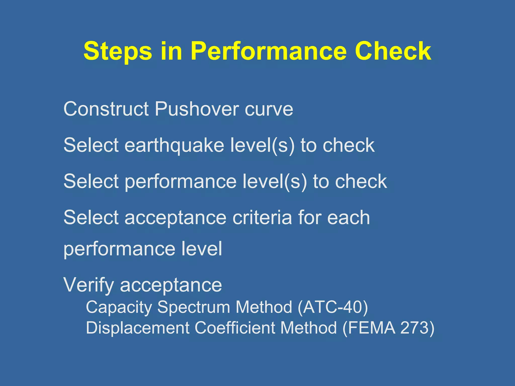 Steps in Performance Check 
Construct Pushover curve 
Select earthquake level(s) to check 
Select performance level(s) to check 
Select acceptance criteria for each 
performance level 
Verify acceptance 
Capacity Spectrum Method (ATC-40) 
Displacement Coefficient Method (FEMA 273) 
 