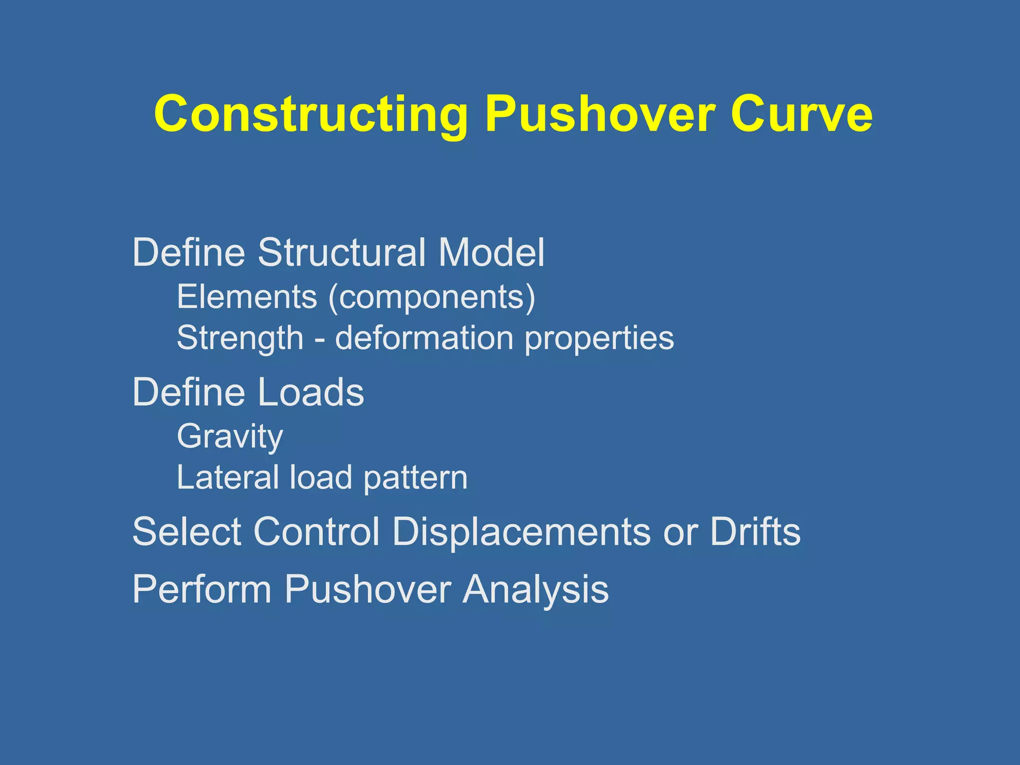 Constructing Pushover Curve 
Define Structural Model 
Elements (components) 
Strength - deformation properties 
Define Loads 
Gravity 
Lateral load pattern 
Select Control Displacements or Drifts 
Perform Pushover Analysis 
 