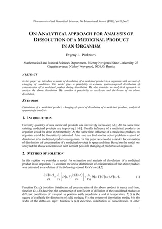 Pharmaceutical and Biomedical Sciences: An International Journal (PBIJ), Vol.1, No.2
1
ON ANALYTICAL APPROACH FOR ANALYSIS OF
DISSOLUTION OF A MEDICINAL PRODUCT
IN AN ORGANISM
Evgeny L. Pankratov
Mathematical and Natural Sciences Department, Nizhny Novgorod State University, 23
Gagarin avenue, Nizhny Novgorod, 603950, Russia
ABSTRACT
In this paper we introduce a model of dissolution of a medicinal product in a organism with account of
changing of conditions. The model gives a possibility to estimate spatio-temporal distribution of
concentration of a medicinal product during dissolution. We also consider an analytical approach to
analyze the above dissolution. We consider a possibility to accelerate and decelerate of the above
dissolution.
KEYWORDS
Dissolution of a medicinal product; changing of speed of dissolution of a medicinal product; analytical
approach for analysis.
1. INTRODUCTION
Currently quantity of new medicinal products are intensively increased [1-6]. At the same time
existing medicinal products are improving [1-6]. Usually influence of a medicinal products on
organism could be done experimentally. At the same time influence of a medicinal products on
organism could be theoretically estimated. Also one can find another actual problem is speed of
dissolution of a medicinal products in organism. In this paper we consider a model for estimation
of distribution of concentration of a medicinal product in space and time. Based on the model we
analyzed the above concentration with account possible changing of properties of organism.
2. METHOD OF SOLUTION
In this section we consider a model for estimation and analysis of dissolution of a medicinal
product in an organism. To estimate the above distribution of concentration of the above product
was estimated as a solution of the following second Fick's law [4,5]
           
t
x
N
t
x
C
T
x
D
h
V
S
x
t
x
C
T
x
D
x
t
t
x
C
,
,
,
,
,
,














. (1)
Function C (x,t) describes distribution of concentration of the above product in space and time;
function D(x,T) describes the dependence of coefficient of diffusion of the considered product at
different conditions of transport in position with coordinate x and at temperature T; S is the
square of available for dissolution of solid surface; V is the volume of dissolution media; h is the
width of the diffusion layer; function N (x,t) describes distribution of concentration of other
 