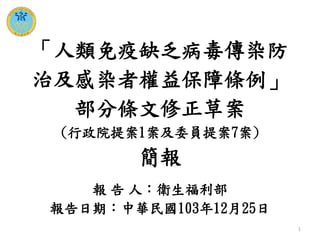 1
報 告 人：衛生福利部
報告日期：中華民國103年12月25日
「人類免疫缺乏病毒傳染防
治及感染者權益保障條例」
部分條文修正草案
(行政院提案1案及委員提案7案)
簡報
 