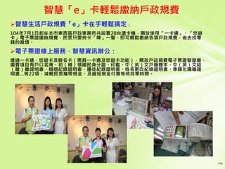 智慧生活戶政規費「e」卡在手輕鬆搞定：
104年7月1日起在本市東西區戶政事務所共設置20台讀卡機，開放使用「一卡通」、「悠遊
卡」電子票證繳納規費，民眾只要持卡「嗶」一聲，即可輕鬆繳納各項戶政規費，省去找零
錢的麻煩。
電子票證線上服務，智慧資訊辦公：
透過一卡通、悠遊卡及聯名卡（需具一卡通及悠遊卡功能），開放戶政規費電子票證智慧繳，
繳費項目有戶口名簿、初（補）領國民身分證、印鑑、中（英）文戶籍謄本、中（英）文結
（離）離證明書、婚姻紀錄證明書、遷徙紀錄證明書、姓名更改紀錄證明書、準歸化國籍證
明書…等22項，減輕民眾攜帶現金、及縮短現金付費等待找零時間。
智慧「e」卡輕鬆繳納戶政規費
 