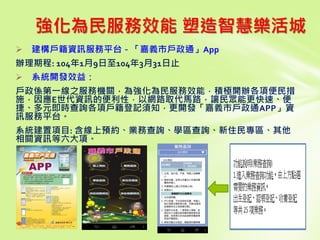  建構戶籍資訊服務平台－「嘉義市戶政通」App
辦理期程: 104年1月9日至104年3月31日止
 系統開發效益：
戶政係第一線之服務機關，為強化為民服務效能．積極開辦各項便民措
施，因應E世代資訊的便利性．以網路取代馬路，讓民眾能更快速、便
捷、多元即時查詢各項戶籍登記須知，更開發「嘉義市戶政通APP」資
訊服務平台。
系統建置項目: 含線上預約、業務查詢、學區查詢、新住民專區、其他
相關資訊等六大項。
強化為民服務效能 塑造智慧樂活城
 