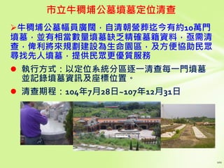 牛稠埔公墓幅員廣闊，自清朝營葬迄今有約10萬門
墳墓，並有相當數量墳墓缺乏精確墓籍資料，亟需清
查，俾利將來規劃建設為生命園區，及方便協助民眾
尋找先人墳墓，提供民眾更優質服務
 執行方式：以定位系統分區逐一清查每一門墳墓
並記錄墳墓資訊及座標位置。
 清查期程：104年7月28日~107年12月31日
市立牛稠埔公墓墳墓定位清查
 