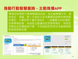 推動行動智慧查詢－主動推播APP
開發地政便民行動智慧查詢系統，採主動推播方式，提
供登記、測量、第一次登記公告及實價登錄案件辦理情
形通知，只要民眾下載本項APP，一經嘉義市地政事務
所辦畢確認後，系統即主動通知民眾辦理情形，免除民
眾親洽或來電查詢不便，不但縮短民眾等待及查詢時間，
更提高服務品質
 