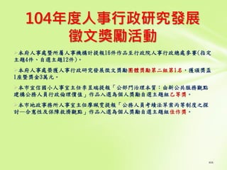 104年度人事行政研究發展
徵文獎勵活動
本府人事處暨所屬人事機構計提報16件作品至行政院人事行政總處參賽(指定
主題4件、自選主題12件)。
本府人事處榮獲人事行政研究發展徵文獎勵團體獎勵第二組第1名，獲頒獎盃
1座暨獎金3萬元。
本市宣信國小人事室主任李昱端提報「公部門治理本質：由新公共服務觀點
建構公務人員行政倫理價值」作品入選為個人獎勵自選主題組乙等獎。
本市地政事務所人事室主任廖珮雯提報「公務人員考績法草案丙等制度之探
討—合憲性及保障救濟觀點」作品入選為個人獎勵自選主題組佳作獎。
111
 