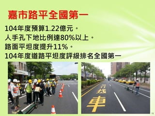 104年度預算1.22億元。
人手孔下地比例達80%以上。
路面平坦度提升11%。
104年度道路平坦度評級排名全國第一
嘉市路平全國第一
 