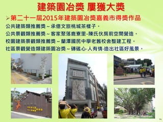 建築園冶獎 屢獲大獎
第二十一屆2015年建築園冶獎嘉義市得獎作品
公共建築類推薦獎～承億文旅桃城茶樣子。
公共景觀類推薦獎～客家聚落鹿寮里-陳氏伙房前空間營造。
校園建築景觀類推薦獎～蘭潭國民中學老舊校舍整建工程。
社區景觀營造類建築園冶獎～磚磘心‧人有情‧造出社區好風景。
 