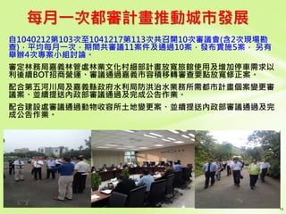 每月一次都審計畫推動城市發展
自1040212第103次至1041217第113次共召開10次審議會(含2次現場勘
查)，平均每月一次，期間共審議11案件及通過10案，發布實施5案， 另有
舉辦4次專案小組討論。
審定林務局嘉義林管處林業文化村細部計畫放寬旅館使用及增加停車需求以
利後續BOT招商營運、審議通過嘉義市容積移轉審查要點放寬修正案。
配合第五河川局及嘉義縣政府水利局防洪治水業務所需都市計畫個案變更審
議案、並續提送內政部審議通過及完成公告作業。
配合建設處審議通過動物收容所土地變更案、並續提送內政部審議通過及完
成公告作業。
 