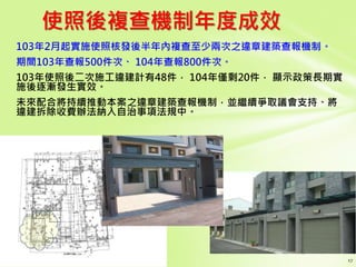 使照後複查機制年度成效
103年2月起實施使照核發後半年內複查至少兩次之違章建築查報機制。
期間103年查報500件次、 104年查報800件次。
103年使照後二次施工違建計有48件， 104年僅剩20件， 顯示政策長期實
施後逐漸發生實效。
未來配合將持續推動本案之違章建築查報機制，並繼續爭取議會支持、將
違建拆除收費辦法納入自治事項法規中。
 