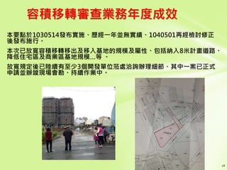 容積移轉審查業務年度成效
本要點於1030514發布實施、歷經一年並無實績、1040501再經檢討修正
後發布施行。
本次已放寬容積移轉移出及移入基地的規模及屬性、包括納入8米計畫道路、
降低住宅區及商業區基地規模…等 。
放寬規定後已陸續有至少3個開發單位蒞處洽詢辦理細節、其中一案已正式
申請並辦竣現場會勘、持續作業中。
 
