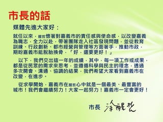 媒體先進大家好：
就任以來，醒哲懷著對嘉義市的責任感與使命感，以改變嘉義
為職志，全力以赴，帶著團隊走入社區發現問題，並從教育
訓練、行政創新、都市經營與管理等方面著手，推動市政，
期盼嘉義市能脫胎換骨，「好，還要更好！」
以下，我們交出這一年的成績，其中，每一項工作或成果，
都是從民眾的需求來思考，並遵循科學與民主的理念，透過
多次開會、溝通、協調的結果，我們希望大家看到嘉義市在
改變，在進步。
從求學開始，嘉義市在醒哲心中就是一個最美、最豐富的
城市！我們會繼續努力！大家一起努力！嘉義市一定會更好！
市長
市長的話
 