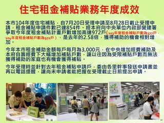 住宅租金補貼業務年度成效
本市104年度住宅補貼，自7月20日受理申請至8月28日截止受理申
請，租金補貼申請件數已達854件。經本府向中央單位內政部營建署
爭取今年度租金補貼計畫戶數增加高達972戶(（ 103年度租金補貼戶數為377戶，
104年度租金補貼戶數為972戶），是去年的2.58倍，獲得補助的機會相對增
加。
今年本市租金補助金額每戶每月為3,000元，在中央增加經費補助及
本府自籌經費下大幅增加補貼戶數，讓以往因為受限補貼戶數而無法
獲得補助的家庭也有機會獲得補貼。
今年受理時並針對去年租金補貼申請戶，委由各里幹事發送申請書並
再以電話提醒，讓尚未申請者能把握在受理截止日前提出申請。
 