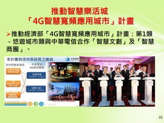 22
推動智慧樂活城
「4G智慧寬頻應用城市」計畫
推動經濟部「4G智慧寬頻應用城市」計畫：第1類
－悠遊城市類與中華電信合作「智慧文創」及「智慧
商圈」。
 