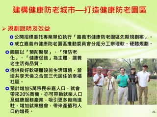 24
建構健康防老城市—打造健康防老園區
園區以「預防醫學」、「預防老
化」、「健康促進」為主體，讓養
老生活有品質。
提供良好軟硬體設施生活環境，營
造共享天倫之合宜三代居住的幸福
社區。
預計增加5萬移民來嘉人口，就會
帶來20%商機。亦可帶動就業人口
及健康服務產業，吸引更多廠商進
駐，增加就業機會，帶來產值和人
口的增長。
 規劃說明及效益
公開招標委託專業單位執行「嘉義市健康防老園區先期規劃案」。
成立嘉義市健康防老園區推動委員會分組分工辦理軟、硬體規劃。
 