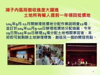 湖子內區段徵收進度大躍進
土地所有權人提前一年領回抵價地
104年9月-11月間辦理抵價地分配作業說明會12場，
並訂於104年12月9-10日辦理抵價地分配抽籤，今年
29日到105年20日辦理24場分配土地相關事宜後，本
府即可就剩餘土地辦理標售，創造另一個的開發亮點。
 