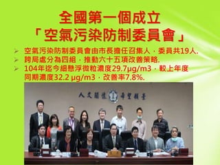 全國第一個成立
「空氣污染防制委員會」
 空氣污染防制委員會由市長擔任召集人，委員共19人.
 跨局處分為四組，推動六十五項改善策略.
 104年迄今細懸浮微粒濃度29.7µg/m3，較上年度
同期濃度32.2 µg/m3，改善率7.8%.
 