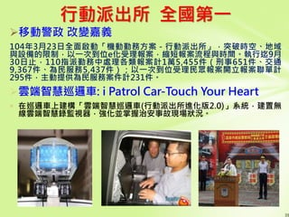 行動派出所 全國第一
移動警政 改變嘉義
104年3月23日全面啟動「機動勤務方案－行動派出所」，突破時空、地域
與設備的限制，以一次到位e化受理報案，縮短報案流程與時間。執行迄9月
30日止，110指派勤務中處理各類報案計1萬5,455件（刑事651件、交通
9,367件、為民服務5,437件）；以一次到位受理民眾報案開立報案聯單計
295件，主動提供為民服務案件計231件。
39
雲端智慧巡邏車: i Patrol Car-Touch Your Heart
 在巡邏車上建構「雲端智慧巡邏車(行動派出所進化版2.0)」系統，建置無
線雲端智慧錄監視器，強化並掌握治安事故現場狀況。
 