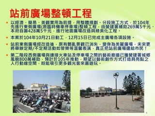4
 以經濟、簡易、美觀實用為前提，用整體規劃、分段施工方式，於104年
先進行東側廣場(原臨時機車停車場)整頓工程，由營建署補助269萬5千元、
本府自籌428萬5千元，進行地面廣場改造與綠美化工程。
 本案於104年10月21日動工，12月15日已完成主廣場各項設施。
 站前東側廣場經改造後，原有髒亂景觀已消失，變身為美麗廣場，未來更
將舉辦定期/不定期活動如管樂等溫馨表演，真正把站前廣場還給市民！
 第二階段西側廣場與連接火車站及停車場之間的藝術廊道已獲營建署城鄉
風貌800萬補助，預計於105年推動，期望以藝術創作方式打造具亮點之
人行動線空間，盼能吸引更多觀光客來嘉遊玩。
站前廣場整頓工程
 