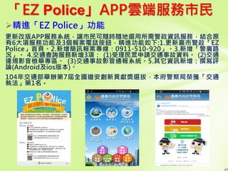 「EZ Police」APP雲端服務市民
精進「EZ Police」功能
更新改版APP服務系統，讓市民可隨時隨地選用所需警政資訊服務，結合原
有6大項服務功能及3個報案電話按鈕，精進功能如下:1.更新嘉市警政「EZ
Police」首頁。2.新增簡訊報案專線：0911-510-920」。3.新增「警廣路
況」。 4.交通查詢服務新增3項： (1)受理民眾申請交通事故資料。 (2)交通
違規影音檢舉專區。 (3)交通事故影音通報系統。5.其它資訊新增：撰寫評
論(Android及ios版本)。
104年交通部舉辦第7屆全國道安創新貢獻獎選拔，本府警察局榮獲「交通
執法」第1名。
40
 