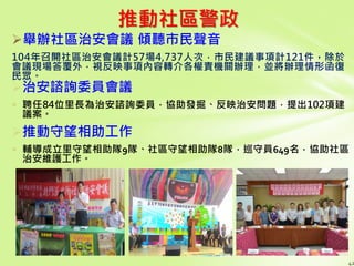 推動社區警政
舉辦社區治安會議 傾聽市民聲音
104年召開社區治安會議計57場4,737人次，市民建議事項計121件，除於
會議現場答覆外，視反映事項內容轉介各權責機關辦理，並將辦理情形函復
民眾。
42
治安諮詢委員會議
 聘任84位里長為治安諮詢委員，協助發掘、反映治安問題，提出102項建
議案。
推動守望相助工作
 輔導成立里守望相助隊9隊、社區守望相助隊8隊，巡守員649名，協助社區
治安維護工作。
 