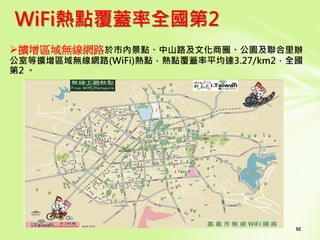 52
WiFi熱點覆蓋率全國第2
擴增區域無線網路於市內景點、中山路及文化商圈、公園及聯合里辦
公室等擴增區域無線網路(WiFi)熱點，熱點覆蓋率平均達3.27/km2，全國
第2 。
 