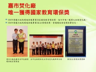 嘉市焚化廠
唯一獲得國家教育環保獎
104年榮獲行政院環境保護署第24屆國家教育環保獎，為今年唯一獲獎之垃圾焚化廠。
104年榮獲行政院環境保護署第3屆企業環保獎，營運績效倍受環保署肯定。
黃信行廠長轉呈涂市長國家
環保教育獎獎座
涂市長與環保局主管及焚化廠幹部合影 第3屆企業環保獎獎牌
 