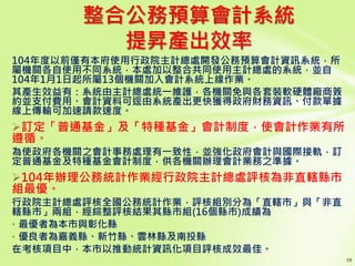 整合公務預算會計系統
提昇產出效率
104年度以前僅有本府使用行政院主計總處開發公務預算會計資訊系統，所
屬機關各自使用不同系統，本處加以整合共同使用主計總處的系統，並自
104年1月1日起所屬13個機關加入會計系統上線作業。
其產生效益有：系統由主計總處統一維護，各機關免與各套裝軟硬體廠商簽
約並支付費用、會計資料可逕由系統產出更快獲得政府財務資訊、付款單據
線上傳輸可加速請款速度。
訂定「普通基金」及「特種基金」會計制度，使會計作業有所
遵循。
為使政府各機關之會計事務處理有一致性，並強化政府會計與國際接軌，訂
定普通基金及特種基金會計制度，供各機關辦理會計業務之準據。
104年辦理公務統計作業經行政院主計總處評核為非直轄縣市
組最優。
行政院主計總處評核全國公務統計作業，評核組別分為「直轄市」與「非直
轄縣市」兩組，經綜整評核結果其縣市組(16個縣市)成績為
• 最優者為本市與彰化縣
• 優良者為嘉義縣、新竹縣、雲林縣及南投縣
在考核項目中，本市以推動統計資訊化項目評核成效最佳。
 