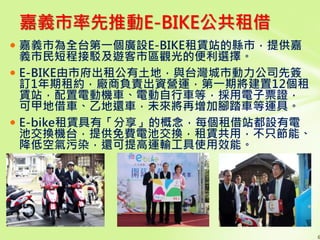  嘉義市為全台第一個廣設E-BIKE租賃站的縣市，提供嘉
義市民短程接駁及遊客市區觀光的便利選擇。
 E-BIKE由市府出租公有土地，與台灣城市動力公司先簽
訂1年期租約，廠商負責出資營運，第一期將建置12個租
賃站，配置電動機車、電動自行車等，採用電子票證，
可甲地借車、乙地還車，未來將再增加腳踏車等運具。
 E-bike租賃具有「分享」的概念，每個租借站都設有電
池交換機台，提供免費電池交換，租賃共用，不只節能、
降低空氣污染，還可提高運輸工具使用效能。
6
嘉義市率先推動E-BIKE公共租借
 