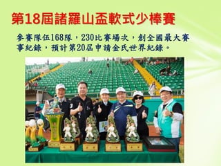 參賽隊伍168隊，230比賽場次，創全國最大賽
事紀錄，預計第20屆申請金氏世界紀錄。
第18屆諸羅山盃軟式少棒賽
 
