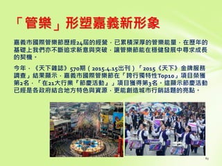 「管樂」形塑嘉義新形象
嘉義市國際管樂節歷經24屆的經營，已累積深厚的管樂能量，在歷年的
基礎上我們亦不斷追求新意與突破，讓管樂節能在穩健發展中尋求成長
的契機。
今年，《天下雜誌》570期（2015.4.15出刊）「2015《天下》金牌服務
調查」結果顯示，嘉義市國際管樂節在「跨行獨特性Top10」項目榮獲
第2名，「在21大行業『節慶活動』」項目獲得第3名。這顯示節慶活動
已經是各政府結合地方特色與資源，更能創造城市行銷話題的亮點。
 