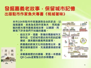 發掘嘉義老故事，保留城市記憶
出版駐市作家魚夫專書《桃城著味》
本市104年駐市作家邀請到全台趴趴走，以
描寫建築、美食為名到作家魚夫 ，用其細
膩的眼光看待嘉義滿城故事，以鏡頭、用
筆寫下許多我們不知道的嘉義。
• 結合文字、插畫、影像的獨創城市文
學作品，它把城市歷史與市民的記憶
連結，讓美麗的嘉義再度重現。
• 將嘉義的飲食文化特色整理出來，重
要的建築畫回來，充滿濃濃情感的著
作 。
• 承載嘉義歷史的書籍，更是一本透過
QR Code虛實整合的多媒體書。
 