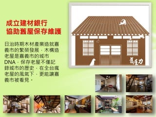 68
日治時期木材產業造就嘉
義市的繁榮發展，木構造
老屋是嘉義市的城市
DNA，保存老屋不僅記
錄城市的歷史，在全台瘋
老屋的風氣下，更能讓嘉
義市被看見。
成立建材銀行
協助舊屋保存維護
 