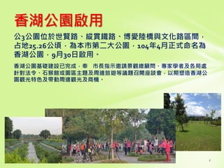 香湖公園啟用
公3公園位於世賢路、縱貫鐵路、博愛陸橋與文化路區間，
占地25.26公頃，為本市第二大公園，104年4月正式命名為
香湖公園，9月30日啟用。
香湖公園基礎建設已完成，奉 市長指示邀請景觀總顧問、專家學者及各局處
針對法令、石猴館或園區主題及周邊旅遊等議題召開座談會，以期塑造香湖公
園觀光特色及帶動周邊觀光及商機。
 