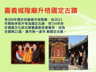 有300年歷史的嘉義市城隍廟，自2011
年開始爭取升等為國定古蹟，努力4年終
於通過文化部古蹟審議委員會審核，成為
全國第22處、嘉市第一處寺 廟國定古蹟。
70
嘉義城隍廟升格國定古蹟
 