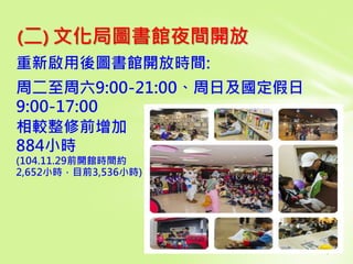 (二) 文化局圖書館夜間開放
重新啟用後圖書館開放時間:
周二至周六9:00-21:00、周日及國定假日
9:00-17:00
相較整修前增加
884小時
(104.11.29前開館時間約
2,652小時，目前3,536小時)
 