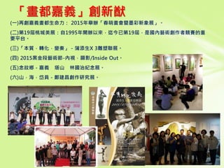 「畫都嘉義」創新猷
(一)再創嘉義畫都生命力： 2015年舉辦「春萌畫會暨墨彩新象展」。
(二)第19屆桃城美展：自1995年開辦以來，迄今已第19屆，是國內藝術創作者競賽的重
要平台。
(三)「本質．轉化．變奏」－蒲添生X 3雕塑聯展。
(四) 2015黑金段藝術節-內視．顯影/Inside Out。
(五)念故鄉－嘉義 塔山 林國治紀念展。
(六)山．海．岱員－鄭建昌創作研究展。
 