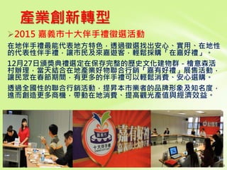 產業創新轉型
2015 嘉義市十大伴手禮徵選活動
在地伴手禮最能代表地方特色，透過徵選找出安心、實用、在地性
的代表性伴手禮，讓市民及來嘉遊客，輕鬆採購「在嘉好禮」。
12月27日頒獎典禮選定在保存完整的歷史文化建物群－檜意森活
村辦理，當天結合在地產業好物聯合行銷「嘉有好禮」展售活動，
讓民眾在春節期間，有更多的伴手禮可以輕鬆消費、安心選購。
透過全國性的聯合行銷活動，提昇本市業者的品牌形象及知名度，
進而創造更多商機，帶動在地消費、提高觀光產值與經濟效益。
 