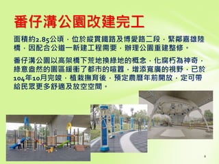 番仔溝公園改建完工
面積約2.85公頃，位於縱貫鐵路及博愛路二段，緊鄰嘉雄陸
橋，因配合公道一新建工程需要，辦理公園重建整修。
番仔溝公園以高架橋下荒地換綠地的概念，化腐朽為神奇，
綠意盎然的園區緩衝了都市的喧囂，增添寬廣的視野，已於
104年10月完竣，植栽撫育後，預定農曆年前開放，定可帶
給民眾更多舒適及放空空間。
 