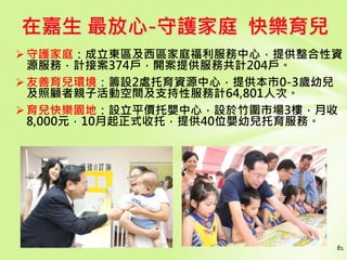 81
在嘉生 最放心-守護家庭 快樂育兒
守護家庭：成立東區及西區家庭福利服務中心，提供整合性資
源服務，計接案374戶，開案提供服務共計204戶。
友善育兒環境：籌設2處托育資源中心，提供本市0-3歲幼兒
及照顧者親子活動空間及支持性服務計64,801人次。
育兒快樂園地：設立平價托嬰中心，設於竹圍市場3樓，月收
8,000元，10月起正式收托，提供40位嬰幼兒托育服務。
 