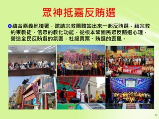 結合嘉義地檢署，邀請宗教團體站出來一起反賄選，藉宗教
約束教徒、信眾的教化功能，從根本鞏固民眾反賄選心理，
營造全民反賄選的氛圍，杜絕買票、賄選的歪風。
眾神抵嘉反賄選
 