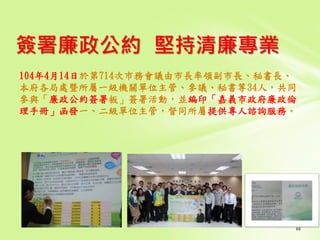 簽署廉政公約 堅持清廉專業
104年4月14日於第714次巿務會議由市長率領副市長、秘書長、
本府各局處暨所屬一級機關單位主管、參議、秘書等34人，共同
參與「廉政公約簽署板」簽署活動，並編印「嘉義市政府廉政倫
理手冊」函發一、二級單位主管，督同所屬提供專人諮詢服務。
 